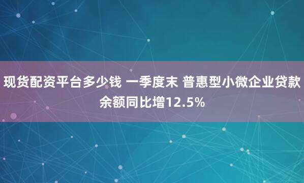 现货配资平台多少钱 一季度末 普惠型小微企业贷款余额同比增12.5%