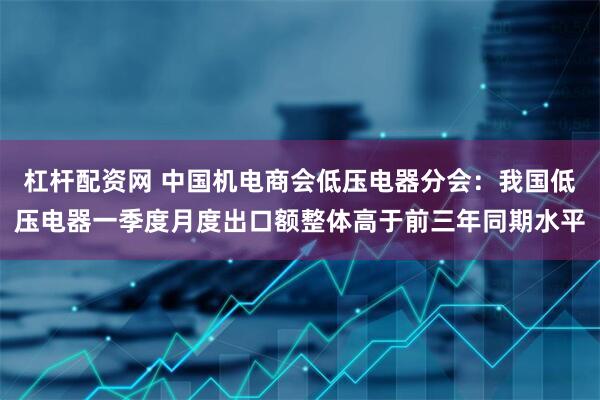 杠杆配资网 中国机电商会低压电器分会：我国低压电器一季度月度出口额整体高于前三年同期水平