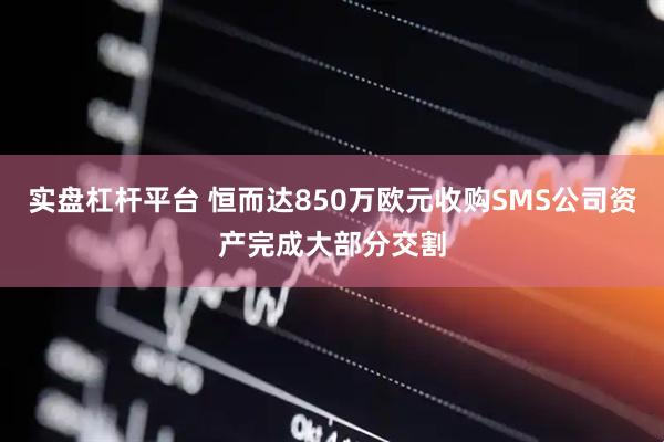 实盘杠杆平台 恒而达850万欧元收购SMS公司资产完成大部分交割