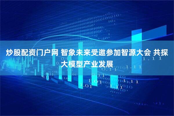 炒股配资门户网 智象未来受邀参加智源大会 共探大模型产业发展