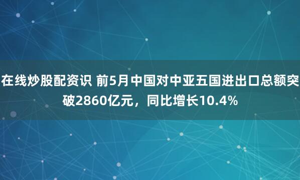 在线炒股配资识 前5月中国对中亚五国进出口总额突破2860亿元，同比增长10.4%