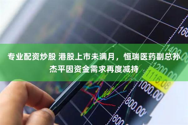 专业配资炒股 港股上市未满月，恒瑞医药副总孙杰平因资金需求再度减持